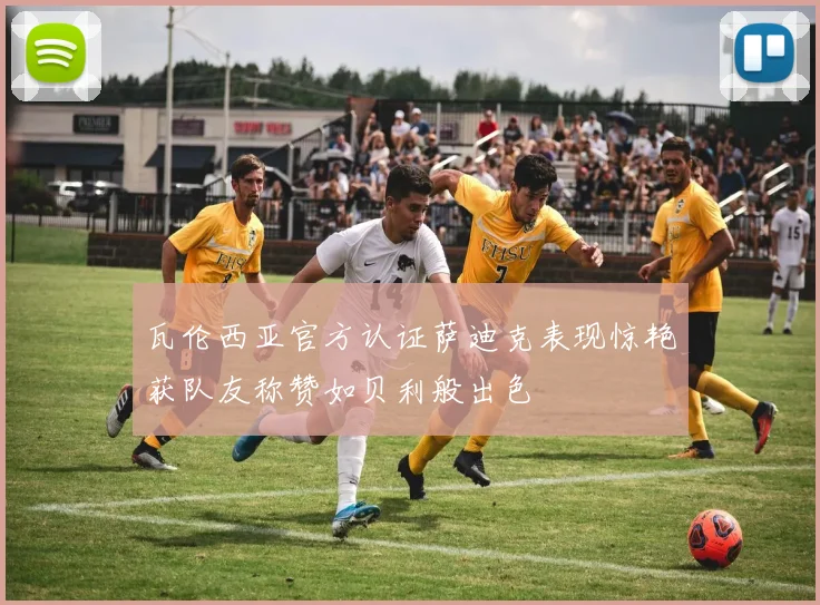 瓦伦西亚官方认证萨迪克表现惊艳获队友称赞如贝利般出色