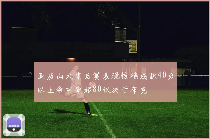 亚历山大季后赛表现惊艳成就40分以上命中率超80仅次于布克