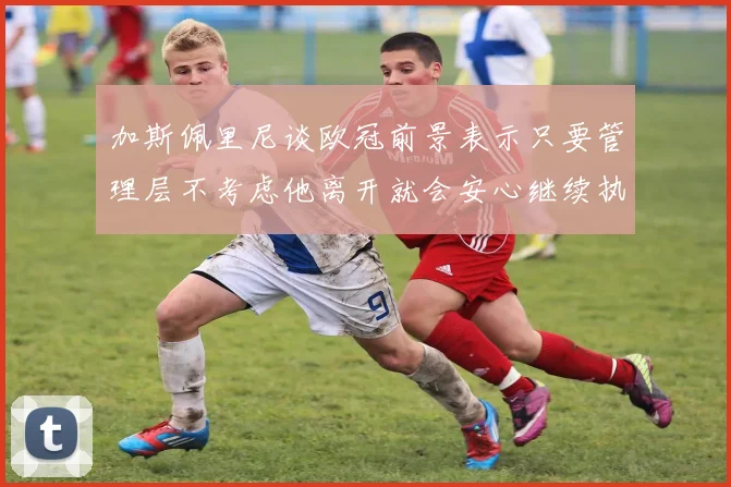 加斯佩里尼谈欧冠前景表示只要管理层不考虑他离开就会安心继续执教