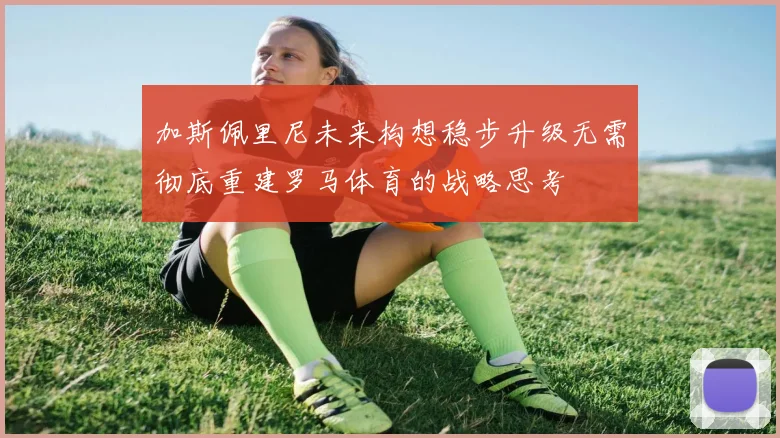 加斯佩里尼未来构想稳步升级无需彻底重建罗马体育的战略思考