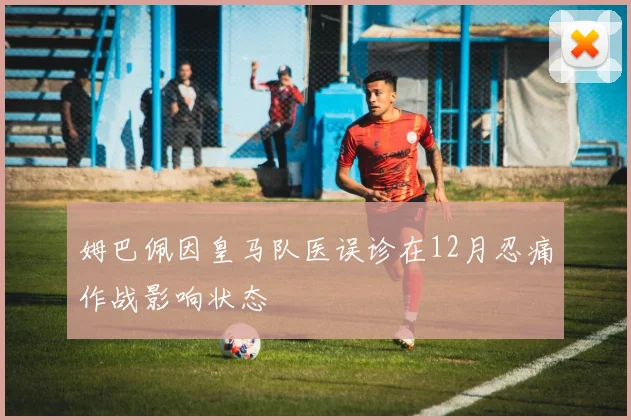 姆巴佩因皇马队医误诊在12月忍痛作战影响状态