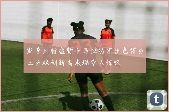 斯普利特盛赞卡马拉防守出色得分三分双创新高表现令人惊叹