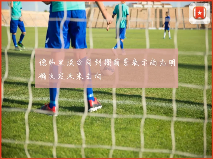 德弗里谈合同到期前景表示尚无明确决定未来去向