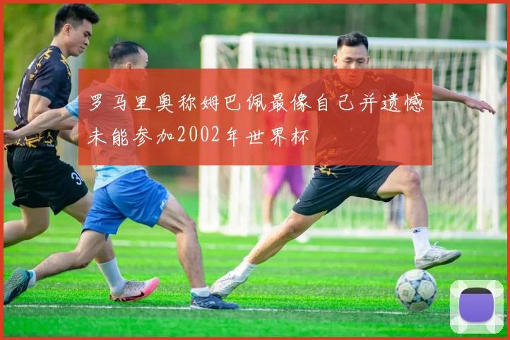 罗马里奥称姆巴佩最像自己并遗憾未能参加2002年世界杯