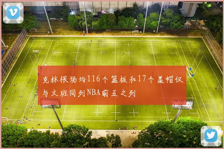 克林根场均116个篮板和17个盖帽仅与文班同列NBA前五之列