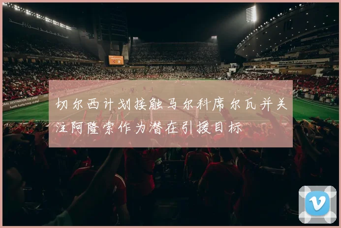 切尔西计划接触马尔科席尔瓦并关注阿隆索作为潜在引援目标