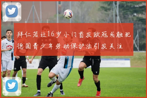 拜仁若让16岁小门首发欧冠或触犯德国青少年劳动保护法引发关注