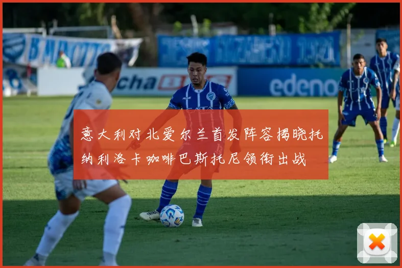 意大利对北爱尔兰首发阵容揭晓托纳利洛卡咖啡巴斯托尼领衔出战