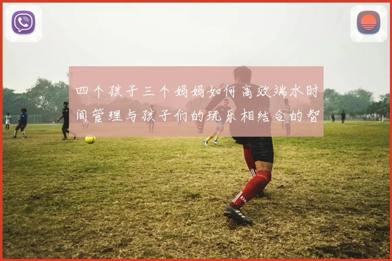 四个孩子三个妈妈如何高效端水时间管理与孩子们的玩乐相结合的智慧分享