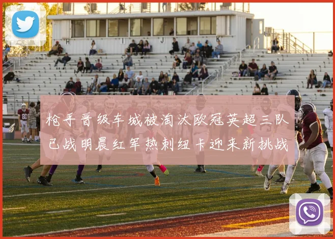枪手晋级车城被淘汰欧冠英超三队已战明晨红军热刺纽卡迎来新挑战