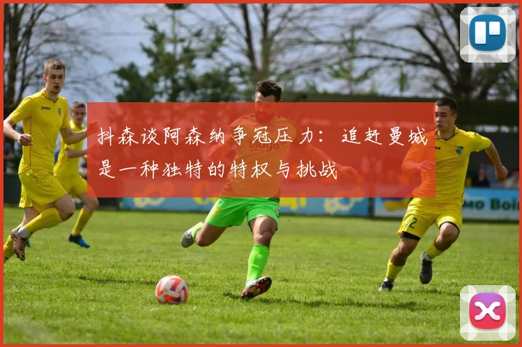 抖森谈阿森纳争冠压力：追赶曼城是一种独特的特权与挑战