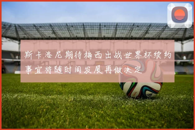 斯卡洛尼期待梅西出战世界杯续约事宜将随时间发展再做决定