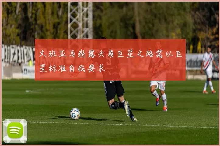 文班亚马崭露头角巨星之路需以巨星标准自我要求