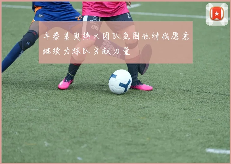丰泰基奥热火团队氛围独特我愿意继续为球队贡献力量
