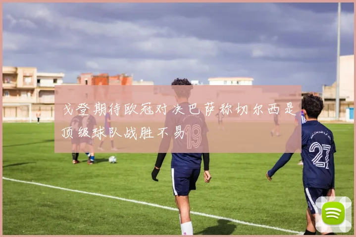 戈登期待欧冠对决巴萨称切尔西是顶级球队战胜不易