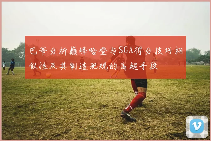 巴爷分析巅峰哈登与SGA得分技巧相似性及其制造犯规的高超手段