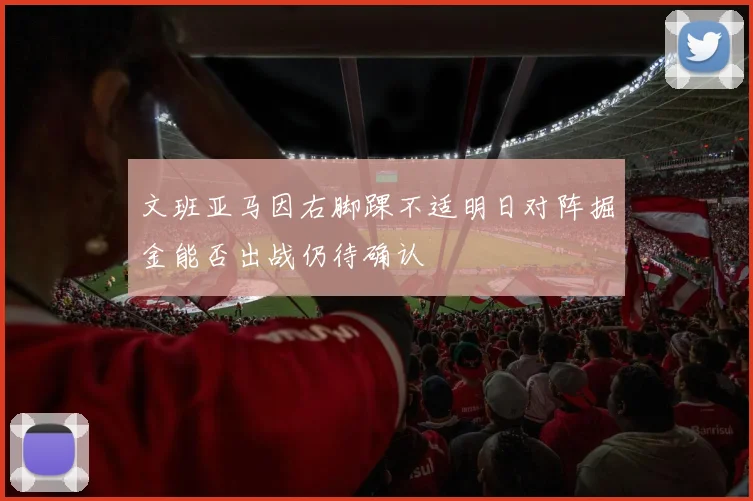 文班亚马因右脚踝不适明日对阵掘金能否出战仍待确认