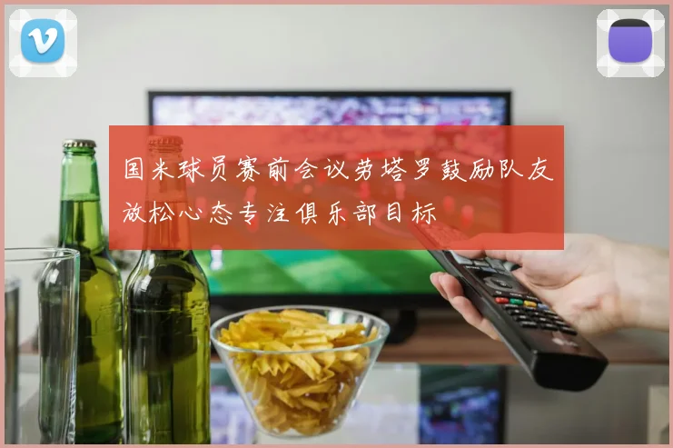 国米球员赛前会议劳塔罗鼓励队友放松心态专注俱乐部目标