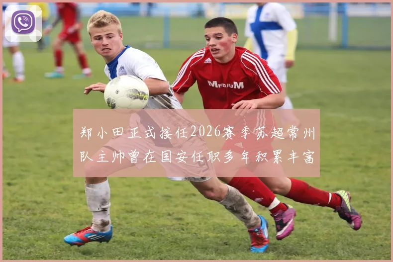 郑小田正式接任2026赛季苏超常州队主帅曾在国安任职多年积累丰富经验