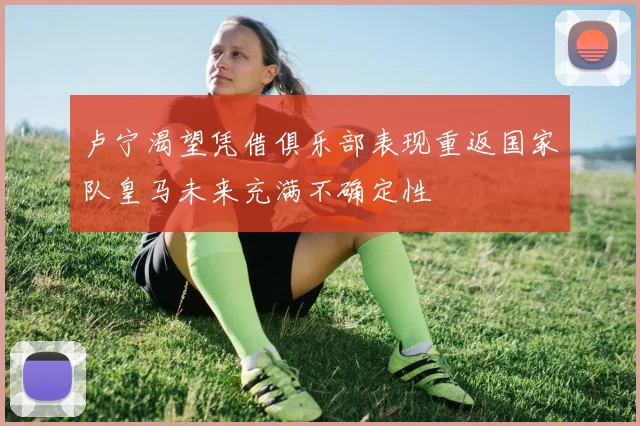 卢宁渴望凭借俱乐部表现重返国家队皇马未来充满不确定性