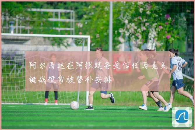 阿尔马达在阿根廷备受信任马竞关键战役常被替补安排