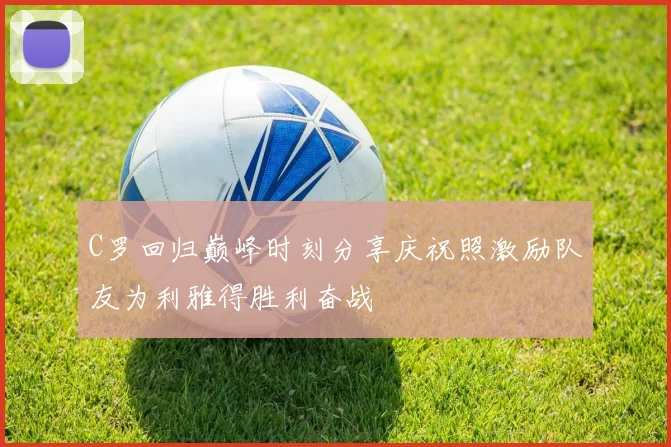 C罗回归巅峰时刻分享庆祝照激励队友为利雅得胜利奋战