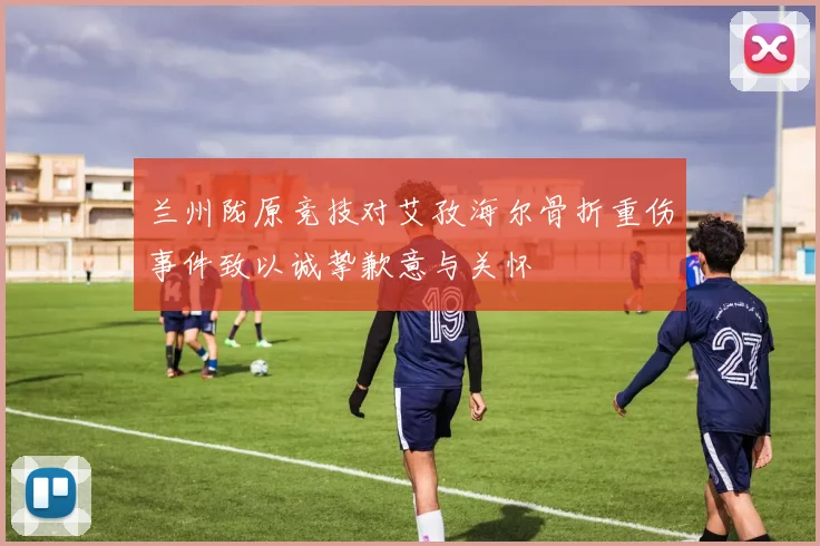 兰州陇原竞技对艾孜海尔骨折重伤事件致以诚挚歉意与关怀