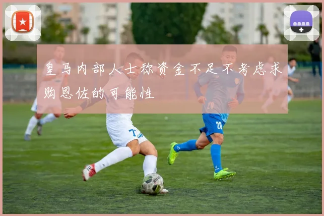 皇马内部人士称资金不足不考虑求购恩佐的可能性