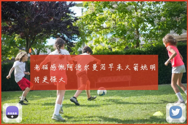 老猫感慨阿德尔曼若早来火箭姚明将更强大