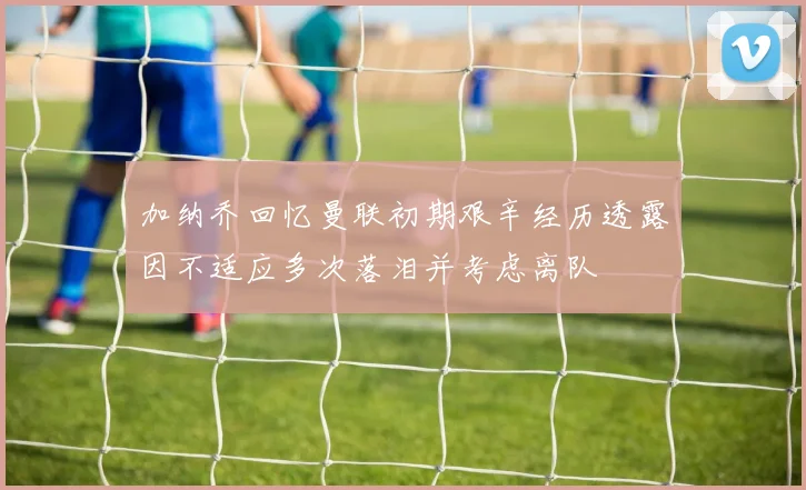 加纳乔回忆曼联初期艰辛经历透露因不适应多次落泪并考虑离队