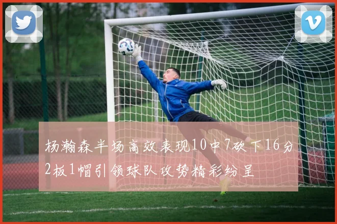 杨瀚森半场高效表现10中7砍下16分2板1帽引领球队攻势精彩纷呈