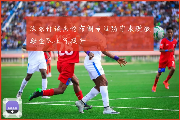 沃尔什谈杰伦布朗专注防守表现激励全队士气提升