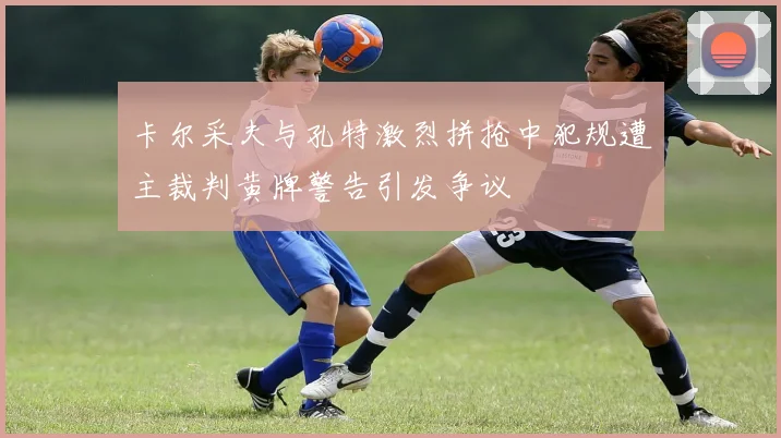 卡尔采夫与孔特激烈拼抢中犯规遭主裁判黄牌警告引发争议