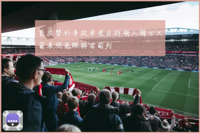 首发替补净效率差分析湖人骑士火箭表现亮眼排名前列