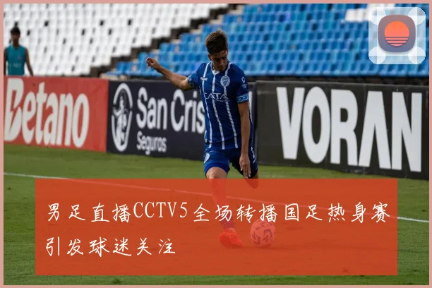 男足直播CCTV5全场转播国足热身赛引发球迷关注