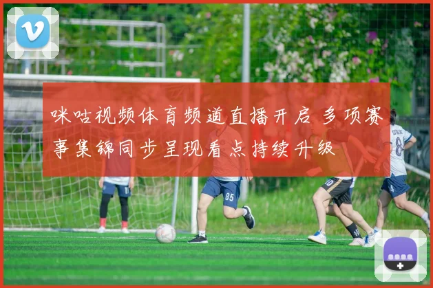 咪咕视频体育频道直播开启 多项赛事集锦同步呈现看点持续升级