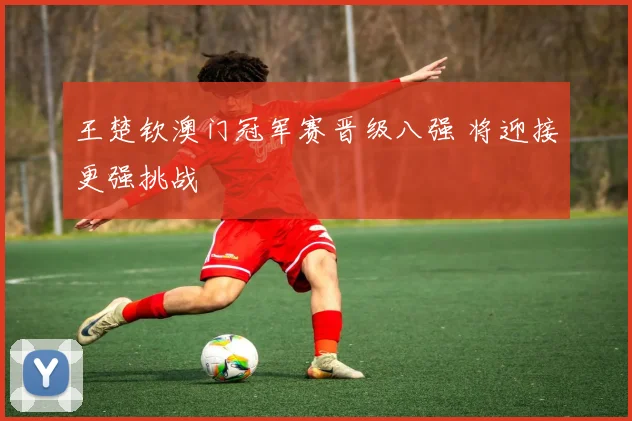 王楚钦澳门冠军赛晋级八强 将迎接更强挑战