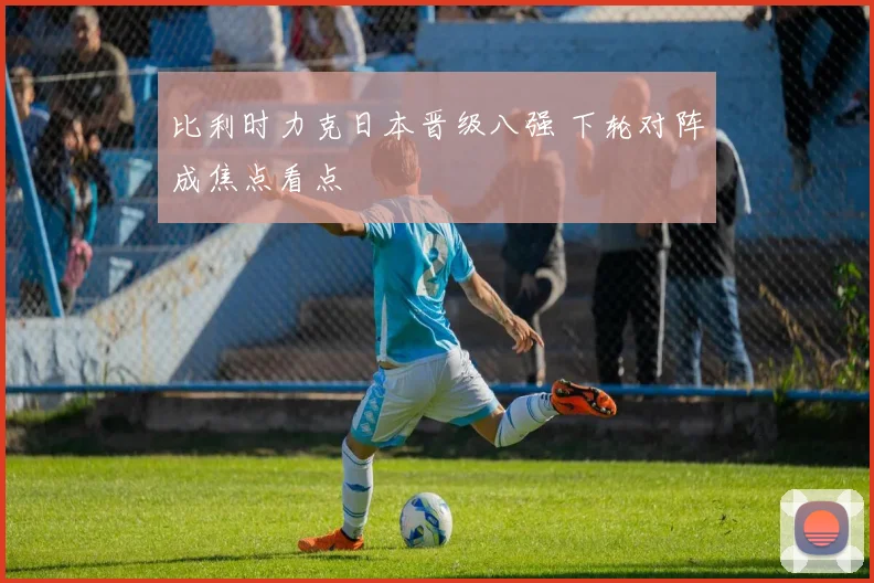 比利时力克日本晋级八强 下轮对阵成焦点看点