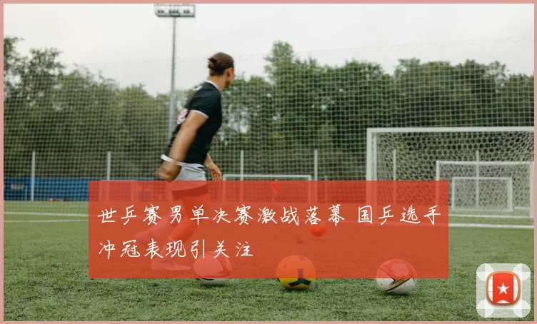 世乒赛男单决赛激战落幕 国乒选手冲冠表现引关注