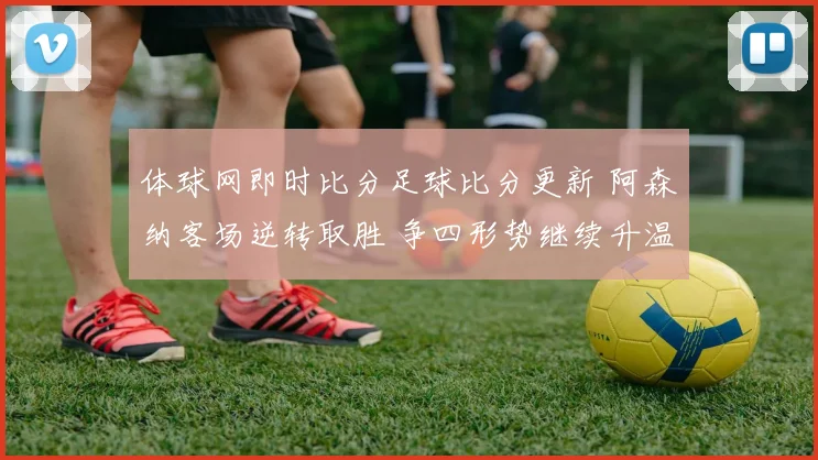 体球网即时比分足球比分更新 阿森纳客场逆转取胜 争四形势继续升温