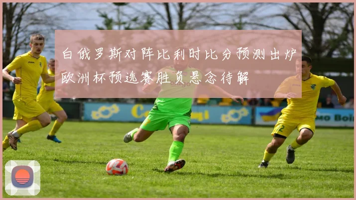 白俄罗斯对阵比利时比分预测出炉欧洲杯预选赛胜负悬念待解