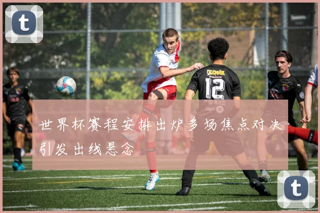 世界杯赛程安排出炉多场焦点对决引发出线悬念