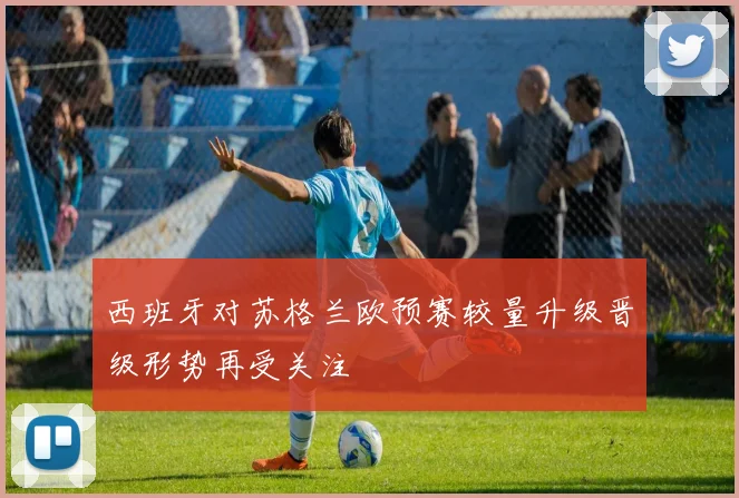 西班牙对苏格兰欧预赛较量升级晋级形势再受关注