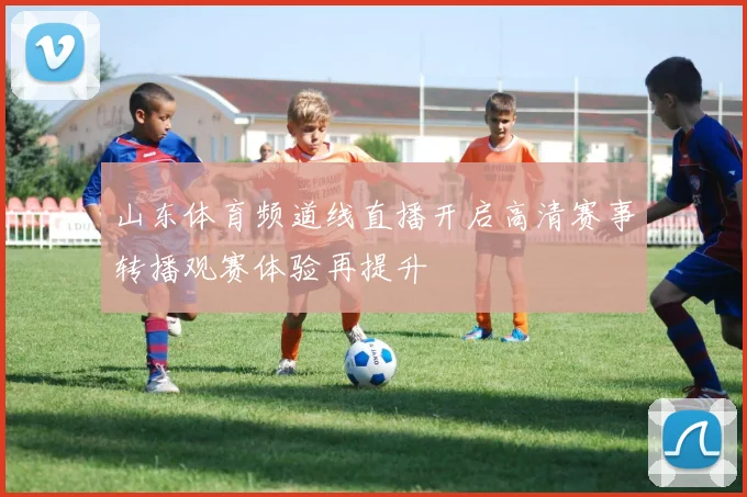 山东体育频道线直播开启高清赛事转播观赛体验再提升