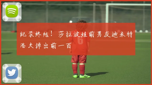 纪录终结！莎拉波娃前男友迪米特洛夫掉出前一百