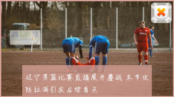 辽宁男篮比赛直播展开鏖战 末节攻防拉满引发后续看点