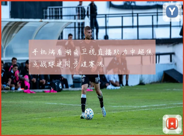 手机端看湖南卫视直播助力中超焦点战球迷同步追赛况