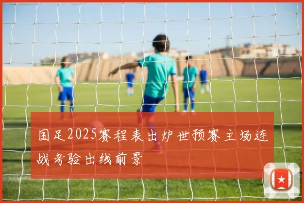 国足2025赛程表出炉世预赛主场连战考验出线前景