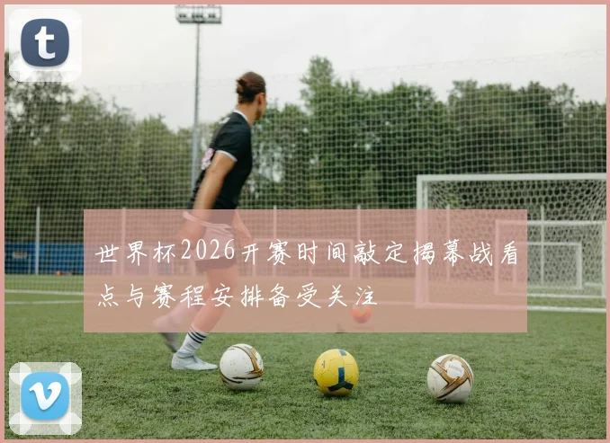 世界杯2026开赛时间敲定揭幕战看点与赛程安排备受关注
