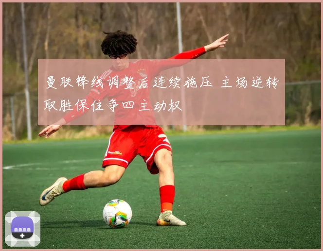 曼联锋线调整后连续施压 主场逆转取胜保住争四主动权